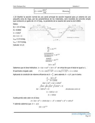 Pedro Rodríguez Ruiz Hidráulica II
www.civilgeeks.com
Pág.123
1.32 Diseñar la sección normal de una canal principal de sección trapecial para un sistema de una
pequeña zona de riego, por las características de los materiales, será revestido de concreto simple
que conducirá un gasto de 2.5 m3
/seg., la pendiente de la rasante del canal es de 0.0002.
Datos:
Q = 2.5 m3
/seg.
S= 0.0002
n = 0.017
m= 1:1 = 1
vmáx=1.0 m/seg.
vmín = 0.4 m/seg.
Calcular: d y b
Sabemos que el área hidráulica: en virtud de que el talud es igual a 1.
El perímetro mojado vale:
Aplicando la condición de máxima eficiencia es: pero además , por lo tanto:
Sustituyendo este valor en el área:
Y además sabemos que:
 