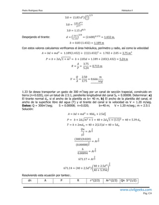 Pedro Rodríguez Ruiz Hidráulica II
www.civilgeeks.com
Pág.124
Despejando el tirante:
Con estos valores calculamos verificamos el área hidráulica, perímetro y radio, así como la velocidad
1.33 Se desea transportar un gasto de 300 m3
/seg por un canal de sección trapecial, construido en
tierra (n=0.020), con un talud de 2.5:1, pendiente longitudinal del canal S0 = 0.00008. Determinar: a)
El tirante normal dn, si el ancho de la plantilla es b= 40 m, b) El ancho de la plantilla del canal, el
ancho de la superficie libre del agua (T) y el tirante del canal si la velocidad es V = 1.20 m/seg.
Datos: Q = 300m3
/seg; S = 0.00008; n=0.020; b=40 m; V = 1.20 m/seg.; m = 2.5:1
Solución:
Resolviendo esta ecuación por tanteo:.
dn A P R r^(2/3) Ar^(2/3) Qn S^(1/2)
 