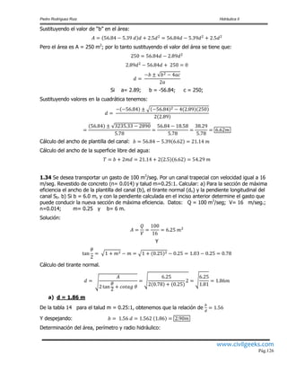 Pedro Rodríguez Ruiz Hidráulica II
www.civilgeeks.com
Pág.126
Sustituyendo el valor de “b” en el área:
Pero el área es A = 250 m2
; por lo tanto sustituyendo el valor del área se tiene que:
Si a= 2.89; b = -56.84; c = 250;
Sustituyendo valores en la cuadrática tenemos:
Cálculo del ancho de plantilla del canal:
Cálculo del ancho de la superficie libre del agua:
1.34 Se desea transportar un gasto de 100 m3
/seg. Por un canal trapecial con velocidad igual a 16
m/seg. Revestido de concreto (n= 0.014) y talud m=0.25:1. Calcular: a) Para la sección de máxima
eficiencia el ancho de la plantilla del canal (b), el tirante normal (dn) y la pendiente longitudinal del
canal S0. b) Si b = 6.0 m, y con la pendiente calculada en el inciso anterior determine el gasto que
puede conducir la nueva sección de máxima eficiencia. Datos: Q = 100 m3
/seg; V= 16 m/seg.;
n=0.014; m= 0.25 y b= 6 m.
Solución:
Y
Cálculo del tirante normal.
a) d = 1.86 m
De la tabla 14 para el talud m = 0.25:1, obtenemos que la relación de
Y despejando:
Determinación del área, perímetro y radio hidráulico:
 