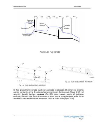 Pedro Rodríguez Ruiz Hidráulica II
www.civilgeeks.com
Pág.11
Figura 1.11 Flujo Variado
Q= AV
El flujo gradualmente variado puede ser acelerado o retardado. El primero se presenta
cuando los tirantes en la dirección del escurrimiento van disminuyendo (figura 1.12) y el
segundo, llamado también remanso (fig.1.13) existe cuando sucede el fenómeno
contrario. Un caso muy típico de remanso es aquel que se presenta aguas arriba de un
vertedor o cualquier obstrucción semejante, como se indica en la (figura 1.14).
Fig. 1.13 FLUJO GRADUALMENTE RETARDADO
VERTEDOR
Fig. 1.12 FLUJO GRADUALMENTE ACELERADO
d1=d2=d3
V /2g
1
2
V /2g
2
2
V /2g
3
2
 