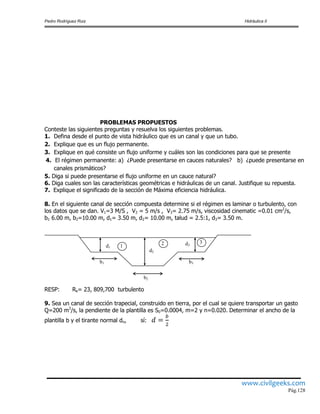 Pedro Rodríguez Ruiz Hidráulica II
www.civilgeeks.com
Pág.128
PROBLEMAS PROPUESTOS
Conteste las siguientes preguntas y resuelva los siguientes problemas.
1. Defina desde el punto de vista hidráulico que es un canal y que un tubo.
2. Explique que es un flujo permanente.
3. Explique en qué consiste un flujo uniforme y cuáles son las condiciones para que se presente
4. El régimen permanente: a) ¿Puede presentarse en cauces naturales? b) ¿puede presentarse en
canales prismáticos?
5. Diga si puede presentarse el flujo uniforme en un cauce natural?
6. Diga cuales son las características geométricas e hidráulicas de un canal. Justifique su repuesta.
7. Explique el significado de la sección de Máxima eficiencia hidráulica.
8. En el siguiente canal de sección compuesta determine si el régimen es laminar o turbulento, con
los datos que se dan. V1=3 M/S , V2 = 5 m/s , V3= 2.75 m/s, viscosidad cinematic =0.01 cm2
/s,
b1 6.00 m, b2=10.00 m, d1= 3.50 m, d2= 10.00 m, talud = 2.5:1, d3= 3.50 m.
RESP: Re= 23, 809,700 turbulento
9. Sea un canal de sección trapecial, construido en tierra, por el cual se quiere transportar un gasto
Q=200 m3
/s, la pendiente de la plantilla es S0=0.0004, m=2 y n=0.020. Determinar el ancho de la
plantilla b y el tirante normal dn, sí:
d1
d2
d3
b1
b2
b3
1 2 3
 