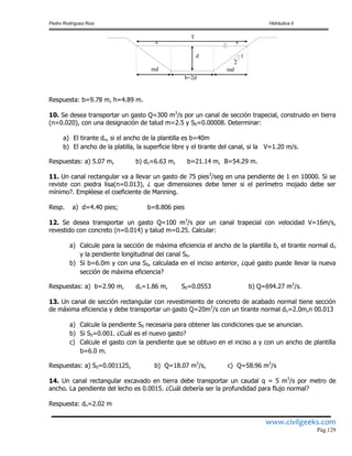 Pedro Rodríguez Ruiz Hidráulica II
www.civilgeeks.com
Pág.129
Respuesta: b=9.78 m, h=4.89 m.
10. Se desea transportar un gasto Q=300 m3
/s por un canal de sección trapecial, construido en tierra
(n=0.020), con una designación de talud m=2.5 y S0=0.00008. Determinar:
a) El tirante dn, si el ancho de la plantilla es b=40m
b) El ancho de la platilla, la superficie libre y el tirante del canal, si la V=1.20 m/s.
Respuestas: a) 5.07 m, b) dn=6.63 m, b=21.14 m, B=54.29 m.
11. Un canal rectangular va a llevar un gasto de 75 pies3
/seg en una pendiente de 1 en 10000. Si se
reviste con piedra lisa(n=0.013), ¿ que dimensiones debe tener si el perímetro mojado debe ser
mínimo?. Empléese el coeficiente de Manning.
Resp. a) d=4.40 pies; b=8.806 pies
12. Se desea transportar un gasto Q=100 m3
/s por un canal trapecial con velocidad V=16m/s,
revestido con concreto (n=0.014) y talud m=0.25. Calcular:
a) Calcule para la sección de máxima eficiencia el ancho de la plantilla b, el tirante normal dn
y la pendiente longitudinal del canal S0.
b) Si b=6.0m y con una S0, calculada en el inciso anterior, ¿qué gasto puede llevar la nueva
sección de máxima eficiencia?
Respuestas: a) b=2.90 m, dn=1.86 m, S0=0.0553 b) Q=694.27 m3
/s.
13. Un canal de sección rectangular con revestimiento de concreto de acabado normal tiene sección
de máxima eficiencia y debe transportar un gasto Q=20m3
/s con un tirante normal dn=2.0m,n 00.013
a) Calcule la pendiente S0 necesaria para obtener las condiciones que se anuncian.
b) Si S0=0.001. ¿Cuál es el nuevo gasto?
c) Calcule el gasto con la pendiente que se obtuvo en el inciso a y con un ancho de plantilla
b=6.0 m.
Respuestas: a) S0=0.001125, b) Q=18.07 m3
/s, c) Q=58.96 m3
/s
14. Un canal rectangular excavado en tierra debe transportar un caudal q = 5 m3
/s por metro de
ancho. La pendiente del lecho es 0.0015. ¿Cuál debería ser la profundidad para flujo normal?
Respuesta: dn=2.02 m
d 1
2
md md
b=2d
T
x x
 