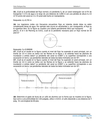 Pedro Rodríguez Ruiz Hidráulica II
www.civilgeeks.com
Pág.130
15. ¿Cuál es la profundidad del flujo normal y la pendiente S0 de un canal rectangular con el fin de
transportar 5 m3
/s de agua a lo largo de una distancia de 2,000 m con una pérdida de altura hf=15
m? El ancho del canal es 2 m. El canal está hecho en mampostería.
Respuesta: dn=0.745 m
16. Los ingenieros civiles con frecuencia encuentran flujo en tuberías donde éstas no están
complemente llenas de agua. Por ejemplo esto ocurre en alcantarillas y, por consiguiente, el flujo es
la superficie libre. En la figura se muestra una tubería parcialmente llena que transporta 10
pies3
/s. Sí el n de Manning es 0.015, ¿cuál es la pendiente necesaria para un flujo normal de 50
pies3
/s?
Respuesta: S0=0.000048
17. ¿Cuál es el caudal en la figura cuando el nivel del flujo ha superado el canal principal, con un
tirante de 3.0 m como se indica con las flechas en la figura y se extiende hacia las planicies de
inundación a ambos lados? La pendiente del canal es 0.0007 y su superficie corresponde a una
excavación en tierra. Las pendientes laterales de todos los lados inclinados son de 45°.
17. ¿Cuál es el caudal en la figura cuando el nivel del flujo ha superado el canal principal, con un
tirante de 3.0 m como se indica con las flechas en la figura y se extiende hacia las planicies de
inundación a ambos lados? La pendiente del canal es 0.0007 y su superficie corresponde a una
excavación en tierra. Las pendientes laterales de todos los lados inclinados son de 45°.
18. Determine el gasto de lluvia de un caño de aluminio con la forma que se muestra en la figura.
Que corre a una profundidad de 3.50 pulgada, utilice n=0.013. el caño desciende a una distancia de 4
pulg, En una longitud de 60 pies.
 