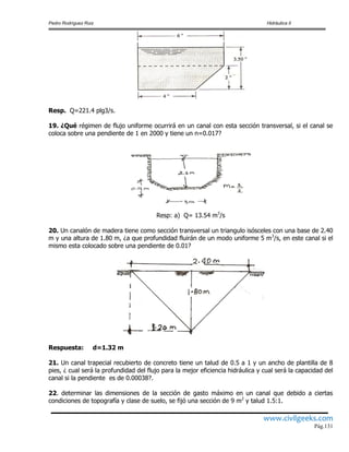 Pedro Rodríguez Ruiz Hidráulica II
www.civilgeeks.com
Pág.131
Resp. Q=221.4 plg3/s.
19. ¿Qué régimen de flujo uniforme ocurrirá en un canal con esta sección transversal, si el canal se
coloca sobre una pendiente de 1 en 2000 y tiene un n=0.017?
Resp: a) Q= 13.54 m3
/s
20. Un canalón de madera tiene como sección transversal un triangulo isósceles con una base de 2.40
m y una altura de 1.80 m, ¿a que profundidad fluirán de un modo uniforme 5 m3
/s, en este canal si el
mismo esta colocado sobre una pendiente de 0.01?
Respuesta: d=1.32 m
21. Un canal trapecial recubierto de concreto tiene un talud de 0.5 a 1 y un ancho de plantilla de 8
pies, ¿ cual será la profundidad del flujo para la mejor eficiencia hidráulica y cual será la capacidad del
canal si la pendiente es de 0.00038?.
22. determinar las dimensiones de la sección de gasto máximo en un canal que debido a ciertas
condiciones de topografía y clase de suelo, se fijó una sección de 9 m2
y talud 1.5:1.
 