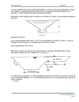 Pedro Rodríguez Ruiz Hidráulica II
www.civilgeeks.com
Pág.132
1.23 Use el Método de la Fuerza Tractiva para diseñar un canal en arena gruesa ligeramente angular
de 2 pulgadas. La descarga de diseño es 500 pies3/s y la pendiente del canal es de0.002. Use
Manning n = 0.020. Presente una sección transversal del diseño.
24 Calcule el radio hidráulico para el canal que se muestra en la figura, si la profundidad del agua es
de 2.50 m.
Respuesta: R=0.90 m
25 Un canal rectangular debe mover 1.2 m3
/s con una pendiente de 0.009, si n=0.011. ¿ cual es la
cantidad mínima de metal en m2
, necesario por cada 100 m de canal?
Resp. Revestimiento=175.12 m2
/m
26 Calcular el gasto que pasa por una canal principal y el aliviadero de la figura para un flujo
permanente uniforme con So= 0.0009 y d=2.5 m, talud 1:1
27 Determine la descarga en un canal trapezoidal de concreto el cual tiene un ancho en el fondo de
2.4 m y pendientes laterales 1 a 1. La profundidad uniforme es 1.8 m, la pendiente dela solera es de
0.009, y Manning
n = 0.013.
 