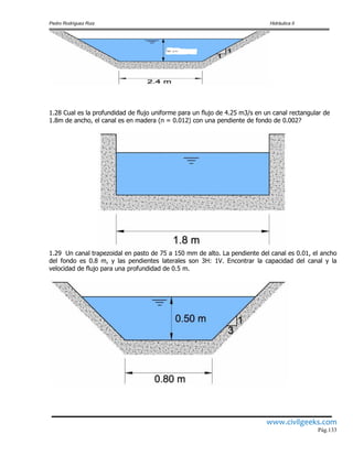 Pedro Rodríguez Ruiz Hidráulica II
www.civilgeeks.com
Pág.133
1.28 Cual es la profundidad de flujo uniforme para un flujo de 4.25 m3/s en un canal rectangular de
1.8m de ancho, el canal es en madera (n = 0.012) con una pendiente de fondo de 0.002?
1.29 Un canal trapezoidal en pasto de 75 a 150 mm de alto. La pendiente del canal es 0.01, el ancho
del fondo es 0.8 m, y las pendientes laterales son 3H: 1V. Encontrar la capacidad del canal y la
velocidad de flujo para una profundidad de 0.5 m.
 