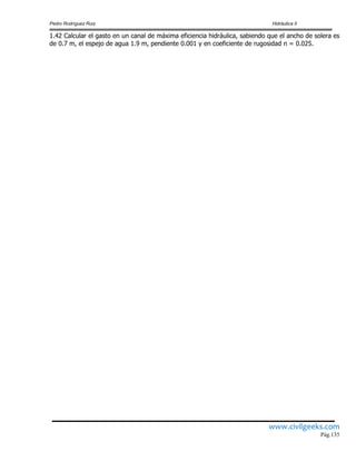 Pedro Rodríguez Ruiz Hidráulica II
www.civilgeeks.com
Pág.135
1.42 Calcular el gasto en un canal de máxima eficiencia hidráulica, sabiendo que el ancho de solera es
de 0.7 m, el espejo de agua 1.9 m, pendiente 0.001 y en coeficiente de rugosidad n = 0.025.
 