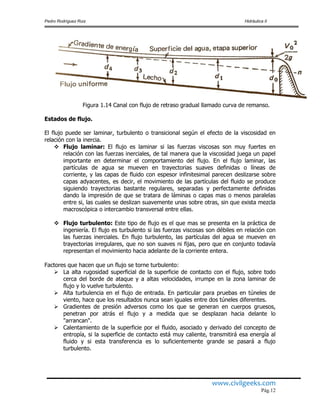Pedro Rodríguez Ruiz Hidráulica II
www.civilgeeks.com
Pág.12
Figura 1.14 Canal con flujo de retraso gradual llamado curva de remanso.
Estados de flujo.
El flujo puede ser laminar, turbulento o transicional según el efecto de la viscosidad en
relación con la inercia.
 Flujo laminar: El flujo es laminar si las fuerzas viscosas son muy fuertes en
relación con las fuerzas inerciales, de tal manera que la viscosidad juega un papel
importante en determinar el comportamiento del flujo. En el flujo laminar, las
partículas de agua se mueven en trayectorias suaves definidas o líneas de
corriente, y las capas de fluido con espesor infinitesimal parecen deslizarse sobre
capas adyacentes, es decir, el movimiento de las partículas del fluido se produce
siguiendo trayectorias bastante regulares, separadas y perfectamente definidas
dando la impresión de que se tratara de láminas o capas mas o menos paralelas
entre si, las cuales se deslizan suavemente unas sobre otras, sin que exista mezcla
macroscópica o intercambio transversal entre ellas.
 Flujo turbulento: Este tipo de flujo es el que mas se presenta en la práctica de
ingeniería. El flujo es turbulento si las fuerzas viscosas son débiles en relación con
las fuerzas inerciales. En flujo turbulento, las partículas del agua se mueven en
trayectorias irregulares, que no son suaves ni fijas, pero que en conjunto todavía
representan el movimiento hacia adelante de la corriente entera.
Factores que hacen que un flujo se torne turbulento:
 La alta rugosidad superficial de la superficie de contacto con el flujo, sobre todo
cerca del borde de ataque y a altas velocidades, irrumpe en la zona laminar de
flujo y lo vuelve turbulento.
 Alta turbulencia en el flujo de entrada. En particular para pruebas en túneles de
viento, hace que los resultados nunca sean iguales entre dos túneles diferentes.
 Gradientes de presión adversos como los que se generan en cuerpos gruesos,
penetran por atrás el flujo y a medida que se desplazan hacia delante lo
"arrancan".
 Calentamiento de la superficie por el fluido, asociado y derivado del concepto de
entropía, si la superficie de contacto está muy caliente, transmitirá esa energía al
fluido y si esta transferencia es lo suficientemente grande se pasará a flujo
turbulento.
 