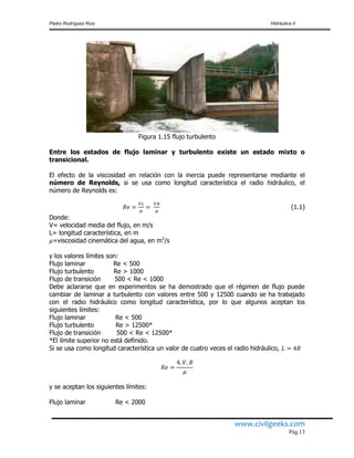 Pedro Rodríguez Ruiz Hidráulica II
www.civilgeeks.com
Pág.13
Figura 1.15 flujo turbulento
Entre los estados de flujo laminar y turbulento existe un estado mixto o
transicional.
El efecto de la viscosidad en relación con la inercia puede representarse mediante el
número de Reynolds, si se usa como longitud característica el radio hidráulico, el
número de Reynolds es:
(1.1)
Donde:
V= velocidad media del flujo, en m/s
L= longitud característica, en m
=viscosidad cinemática del agua, en m2
/s
y los valores límites son:
Flujo laminar Re < 500
Flujo turbulento Re > 1000
Flujo de transición 500 < Re < 1000
Debe aclararse que en experimentos se ha demostrado que el régimen de flujo puede
cambiar de laminar a turbulento con valores entre 500 y 12500 cuando se ha trabajado
con el radio hidráulico como longitud característica, por lo que algunos aceptan los
siguientes límites:
Flujo laminar Re < 500
Flujo turbulento Re > 12500*
Flujo de transición 500 < Re < 12500*
*El límite superior no está definido.
Si se usa como longitud característica un valor de cuatro veces el radio hidráulico,
y se aceptan los siguientes límites:
Flujo laminar Re < 2000
 