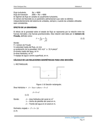 Pedro Rodríguez Ruiz Hidráulica II
www.civilgeeks.com
Pág.14
Flujo turbulento Re > 4000
Flujo de transición 2000 < Re < 4000
El régimen de flujo en canales es usualmente turbulento.
El número de Reynolds es un parámetro adimensional cuyo valor es idéntico
independientemente del sistema de unidades, siempre y cuando las unidades utilizadas
sean consistentes.
EFECTO DE LA GRAVEDAD:
El efecto de la gravedad sobre el estado de flujo se representa por la relación entre las
fuerzas inerciales y las fuerzas gravitacionales. Esta relación está dada por el número de
Froude, definido como:
(1.2)
Donde:
F= número de Froude
V=velocidad media del flujo, en m/s
g=aceleración de la gravedad, 9.81 m/s2
o 32.4 pies/s2
d=tirante medio del agua, en m
A=área hidráulica, en m2
T=espejo de agua o ancho superficial, en m.
CÁLCULO DE LAS RELACIONES GEOMÉTRICAS PARA UNA SECCIÓN:
1. RECTANGULAR.
Figura 1-16 Sección rectangular.
Área hidráulica =
(1.3)
Donde: área hidráulica del canal en m2.
b Ancho de plantilla del canal en m.
Tirante del agua en el canal en m.
Perímetro mojado =
(1.4)
d
b
A
dbalturabaseA 
dbA 
A
d
dbP 2
 