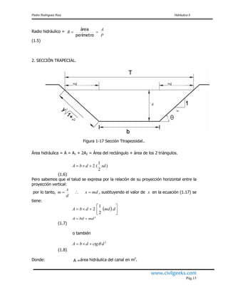 Pedro Rodríguez Ruiz Hidráulica II
www.civilgeeks.com
Pág.15
Radio hidráulico =
(1.5)
2. SECCIÓN TRAPECIAL.
Figura 1-17 Sección Ttrapezoidal..
Área hidráulica = A = A1 + 2A2 = Área del rectángulo + área de los 2 triángulos.
(1.6)
Pero sabemos que el talud se expresa por la relación de su proyección horizontal entre la
proyección vertical:
por lo tanto, , sustituyendo el valor de en la ecuación (1.17) se
tiene:
2
mdbdA 
(1.7)
o también
(1.8)
Donde: A =área hidráulica del canal en m2
.
P
A
R 
perímetro
área
)
2
1
(2 xddbA 
mdx
d
x
m  x
  



 dmddbA
2
1
2
2
dctgdbA 
 