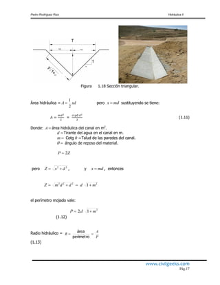 Pedro Rodríguez Ruiz Hidráulica II
www.civilgeeks.com
Pág.17
Figura 1.18 Sección triangular.
Área hidráulica = pero sustituyendo se tiene:
= (1.11)
Donde: área hidráulica del canal en m2
.
Tirante del agua en el canal en m.
Cotg Talud de las paredes del canal.
ángulo de reposo del material.
pero , y , entonces
el perímetro mojado vale:
(1.12)
Radio hidráulico =
(1.13)
xdA
2
1
 mdx 
A
d
m

ZP 2
22
dxZ  mdx 
2222
1 mdddmZ 
2
12 mdP 
P
A
R 
perimetro
área
 