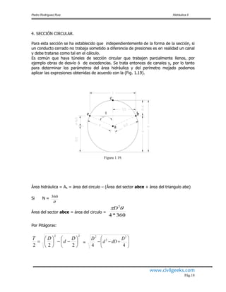 Pedro Rodríguez Ruiz Hidráulica II
www.civilgeeks.com
Pág.18
4. SECCIÓN CIRCULAR.
Para esta sección se ha establecido que independientemente de la forma de la sección, si
un conducto cerrado no trabaja sometido a diferencia de presiones es en realidad un canal
y debe tratarse como tal en el cálculo.
Es común que haya túneles de sección circular que trabajen parcialmente llenos, por
ejemplo obras de desvío ó de excedencias. Se trata entonces de canales y, por lo tanto
para determinar los parámetros del área hidráulica y del perímetro mojado podemos
aplicar las expresiones obtenidas de acuerdo con la (Fig. 1.19).
a
e
c
b
Figura 1.19.
Área hidráulica = Ah = área del circulo – (Área del sector abce + área del triangulo abe)
Si N =

360
Área del sector abce = área del circulo =
360*4
2
D
Por Pitágoras:
22
222













D
d
DT
= 






44
2
2
2
D
dDd
D
 