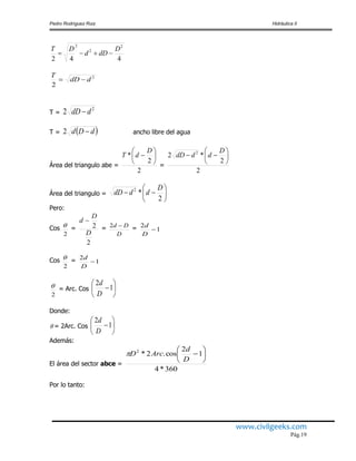 Pedro Rodríguez Ruiz Hidráulica II
www.civilgeeks.com
Pág.19
442
2
2
2
D
dDd
DT

2
2
ddD
T

T =
2
2 ddD 
T =  dDd 2 ancho libre del agua
Área del triangulo abe =
2
2
* 






D
dT
=
2
2
*2 2







D
dddD
Área del triangulo = 






2
*2 D
dddD
Pero:
Cos
2
 =
2
2
D
D
d 
=
D
Dd 2 = 1
2

D
d
Cos
2
 = 1
2

D
d
2
 = Arc. Cos 





1
2
D
d
Donde:
 = 2Arc. Cos 





1
2
D
d
Además:
El área del sector abce =
360*4
1
2
cos.2*2







D
d
ArcD
Por lo tanto:
 