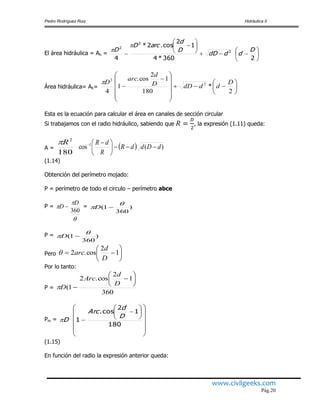 Pedro Rodríguez Ruiz Hidráulica II
www.civilgeeks.com
Pág.20
El área hidráulica = Ah = 














2360*4
1
2
cos.2*
4
2
2
2
D
dddD
D
d
arcD
D


Área hidráulica= Ah= 




















2
*
180
1
2
cos.
1
4
2
2
D
dddDD
d
arc
D
Esta es la ecuación para calcular el área en canales de sección circular
Si trabajamos con el radio hidráulico, sabiendo que , la expresión (1.11) queda:
A =
180
2
R
  )(cos 1
dDddR
R
dR





 
(1.14)
Obtención del perímetro mojado:
P = perímetro de todo el circulo – perímetro abce
P =



360
D
D  = )
360
1(

 D
P = )
360
1(

 D
Pero 





 1
2
cos.2
D
d
arc
Por lo tanto:
P =
360
1
2
cos.2
1(








D
d
Arc
D
Pm =




















180
1
2
cos.
1
D
d
Arc
D
(1.15)
En función del radio la expresión anterior queda:
 