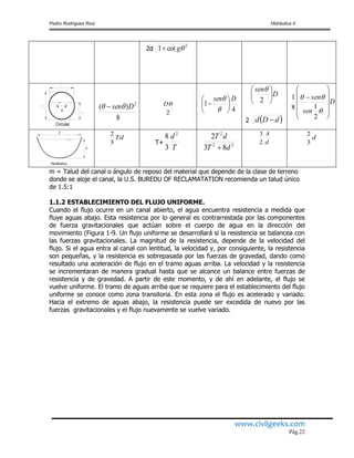 Pedro Rodríguez Ruiz Hidráulica II
www.civilgeeks.com
Pág.22
2d
2
cot1 g
Circular
8
)( 2
Dsen 
2
D
4
1
Dsen









D
sen






2

2  dDd 
D
sen
sen















2
18
1
d
T
Parábolica
Td
3
2
T+
T
d 2
3
8
22
2
83
2
dT
dT

d
A
2
3
d
3
2
m = Talud del canal o ángulo de reposo del material que depende de la clase de terreno
donde se aloje el canal, la U.S. BUREDU OF RECLAMATATION recomienda un talud único
de 1.5:1
1.1.2 ESTABLECIMIENTO DEL FLUJO UNIFORME.
Cuando el flujo ocurre en un canal abierto, el agua encuentra resistencia a medida que
fluye aguas abajo. Esta resistencia por lo general es contrarrestada por las componentes
de fuerza gravitacionales que actúan sobre el cuerpo de agua en la dirección del
movimiento (Figura 1-9. Un flujo uniforme se desarrollará si la resistencia se balancea con
las fuerzas gravitacionales. La magnitud de la resistencia, depende de la velocidad del
flujo. Si el agua entra al canal con lentitud, la velocidad y, por consiguiente, la resistencia
son pequeñas, y la resistencia es sobrepasada por las fuerzas de gravedad, dando como
resultado una aceleración de flujo en el tramo aguas arriba. La velocidad y la resistencia
se incrementaran de manera gradual hasta que se alcance un balance entre fuerzas de
resistencia y de gravedad. A partir de este momento, y de ahí en adelante, el flujo se
vuelve uniforme. El tramo de aguas arriba que se requiere para el establecimiento del flujo
uniforme se conoce como zona transitoria. En esta zona el flujo es acelerado y variado.
Hacia el extremo de aguas abajo, la resistencia puede ser excedida de nuevo por las
fuerzas gravitacionales y el flujo nuevamente se vuelve variado.
 