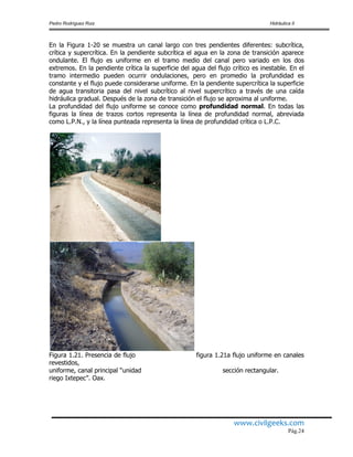 Pedro Rodríguez Ruiz Hidráulica II
www.civilgeeks.com
Pág.24
En la Figura 1-20 se muestra un canal largo con tres pendientes diferentes: subcrítica,
crítica y supercrítica. En la pendiente subcrítica el agua en la zona de transición aparece
ondulante. El flujo es uniforme en el tramo medio del canal pero variado en los dos
extremos. En la pendiente crítica la superficie del agua del flujo crítico es inestable. En el
tramo intermedio pueden ocurrir ondulaciones, pero en promedio la profundidad es
constante y el flujo puede considerarse uniforme. En la pendiente supercrítica la superficie
de agua transitoria pasa del nivel subcrítico al nivel supercrítico a través de una caída
hidráulica gradual. Después de la zona de transición el flujo se aproxima al uniforme.
La profundidad del flujo uniforme se conoce como profundidad normal. En todas las
figuras la línea de trazos cortos representa la línea de profundidad normal, abreviada
como L.P.N., y la línea punteada representa la línea de profundidad crítica o L.P.C.
Figura 1.21. Presencia de flujo figura 1.21a flujo uniforme en canales
revestidos,
uniforme, canal principal “unidad sección rectangular.
riego Ixtepec”. Oax.
 