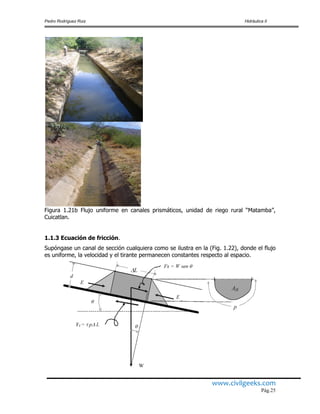 Pedro Rodríguez Ruiz Hidráulica II
www.civilgeeks.com
Pág.25
Figura 1.21b Flujo uniforme en canales prismáticos, unidad de riego rural “Matamba”,
Cuicatlan.
1.1.3 Ecuación de fricción.
Supóngase un canal de sección cualquiera como se ilustra en la (Fig. 1.22), donde el flujo
es uniforme, la velocidad y el tirante permanecen constantes respecto al espacio.
 