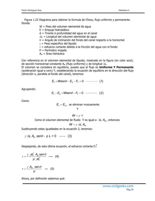 Pedro Rodríguez Ruiz Hidráulica II
www.civilgeeks.com
Pág.26
Figura 1.22 Diagrama para obtener la formula de Chezy, flujo uniforme y permanente.
Donde:
W = Peso del volumen elemental de agua
E = Empuje hidrostático
d = Tirante ó profundidad del agua en el canal
L = Longitud del volumen elemental de agua
 = Angulo de inclinación del fondo del canal respecto a la horizontal
 = Peso especifico del líquido
 = esfuerzo cortante debido a la fricción del agua con el fondo
P = Perímetro mojado
AH = Área hidráulica
Con referencia en el volumen elemental de líquido, mostrado en la figura (en color azul),
de sección transversal constante AH (flujo uniforme) y de longitud L.
El volumen se considera en equilibrio, puesto que el flujo es Uniforme Y Permanente
(aceleración igual a cero) Y, estableciendo la ecuación de equilibrio en la dirección del flujo
(dirección x, paralela al fondo del canal), tenemos:
Agrupando:
Como:
, se eliminan mutuamente
Y
Como el volumen elemental de fluido es igual a , entonces:
Sustituyendo estas igualdades en la ecuación 2, tenemos:
Despejando, de esta última ecuación, el esfuerzo cortante:
Ahora, por definición sabemos qué:
 1 2 0 1fE Wsen E F        
 1 2 0 2fE E Wsen F        
1 2E E
W  
 HL A
HW L A 
- = 0 ---- (3)HL A sen p L 




L 

senHA
p L
---- (4)
sen
--- (5)HA
p
 
 
 