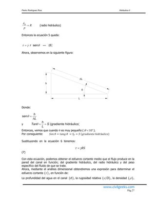 Pedro Rodríguez Ruiz Hidráulica II
www.civilgeeks.com
Pág.27
(radio hidráulico)
Entonces la ecuación 5 queda:
Ahora, observemos en la siguiente figura:
Donde:
y
Entonces, vemos que cuando  es muy pequeño ( ).
Por consiguiente:
Sustituyendo en la ecuación 6 tenemos:
(7)
Con esta ecuación, podemos obtener el esfuerzo cortante medio que el flujo produce en la
pared del canal en función; del gradiente hidráulico, del radio hidráulico y del peso
especifico del fluido de que se trate.
Ahora, mediante el análisis dimensional obtendremos una expresión para determinar el
esfuerzo cortante , en función de:
La profundidad del agua en el canal , la rugosidad relativa , la densidad ,
R
p
AH

sen --- (6)r  
h
L
L

sen
h
L
 

(gradiente hidráulico)
h
Tan S
L
  
10o
 
RS 
 
 d  D  
 