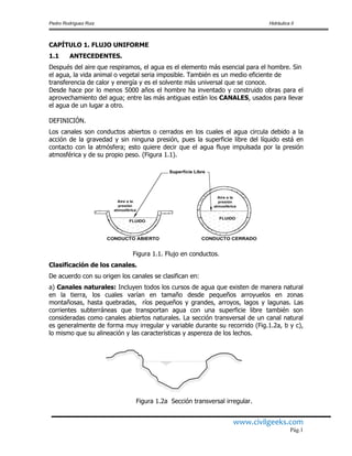 Pedro Rodríguez Ruiz Hidráulica II
www.civilgeeks.com
Pág.1
CAPÍTULO 1. FLUJO UNIFORME
1.1 ANTECEDENTES.
Después del aire que respiramos, el agua es el elemento más esencial para el hombre. Sin
el agua, la vida animal o vegetal seria imposible. También es un medio eficiente de
transferencia de calor y energía y es el solvente más universal que se conoce.
Desde hace por lo menos 5000 años el hombre ha inventado y construido obras para el
aprovechamiento del agua; entre las más antiguas están los CANALES, usados para llevar
el agua de un lugar a otro.
DEFINICIÓN.
Los canales son conductos abiertos o cerrados en los cuales el agua circula debido a la
acción de la gravedad y sin ninguna presión, pues la superficie libre del líquido está en
contacto con la atmósfera; esto quiere decir que el agua fluye impulsada por la presión
atmosférica y de su propio peso. (Figura 1.1).
Figura 1.1. Flujo en conductos.
Clasificación de los canales.
De acuerdo con su origen los canales se clasifican en:
a) Canales naturales: Incluyen todos los cursos de agua que existen de manera natural
en la tierra, los cuales varían en tamaño desde pequeños arroyuelos en zonas
montañosas, hasta quebradas, ríos pequeños y grandes, arroyos, lagos y lagunas. Las
corrientes subterráneas que transportan agua con una superficie libre también son
consideradas como canales abiertos naturales. La sección transversal de un canal natural
es generalmente de forma muy irregular y variable durante su recorrido (Fig.1.2a, b y c),
lo mismo que su alineación y las características y aspereza de los lechos.
Figura 1.2a Sección transversal irregular.
 