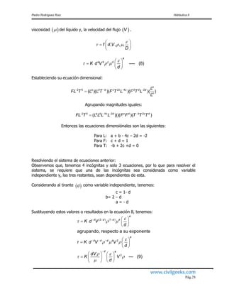 Pedro Rodríguez Ruiz Hidráulica II
www.civilgeeks.com
Pág.28
viscosidad del líquido y, la velocidad del flujo .
Estableciendo su ecuación dimensional:
Agrupando magnitudes iguales:
Entonces las ecuaciones dimensiónales son las siguientes:
Para L: a + b - 4c – 2d = -2
Para F: c + d = 1
Para T: -b + 2c +d = 0
Resolviendo el sistema de ecuaciones anterior:
Observemos que, tenemos 4 incógnitas y solo 3 ecuaciones, por lo que para resolver el
sistema, se requiere que una de las incógnitas sea considerada como variable
independiente y, las tres restantes, sean dependientes de esta.
Considerando al tirante como variable independiente, tenemos:
c = 1- d
b= 2 – d
a = - d
Sustituyendo estos valores o resultados en la ecuación 8, tenemos:
   V
, , , ,f d V
D

  
 
  
 
---- (8)
e
a b c d
K d V
d

  
 
  
 
2 0 2 4 2
( )( )( )( )( )
e
a b b c c c d d d
e
L
FL T L L T F T L F T L
L
   

2 0 4 2 2
( )()( )( )a b c d c d b c d
FL T L L L L F F T T T   

 d
(2 ) (1 )
2
2
agrupando, respecto a su exponente
--- (9)
e
d d d d
e
d d d d
d e
K d V
d
τ K d V V
d
dV
K V
d

  

  
 
 

  
  

 
  
 
 
  
 
   
    
  
 