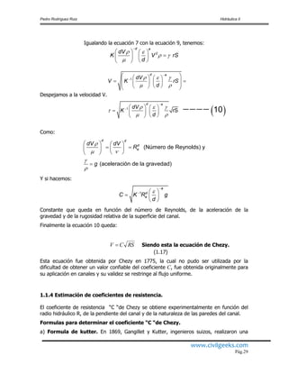 Pedro Rodríguez Ruiz Hidráulica II
www.civilgeeks.com
Pág.29
Igualando la ecuación 7 con la ecuación 9, tenemos:
Despejamos a la velocidad V.
Como:
Y si hacemos:
Constante que queda en función del número de Reynolds, de la aceleración de la
gravedad y de la rugosidad relativa de la superficie del canal.
Finalmente la ecuación 10 queda:
Siendo esta la ecuación de Chezy.
(1.17)
Esta ecuación fue obtenida por Chezy en 1775, la cual no pudo ser utilizada por la
dificultad de obtener un valor confiable del coeficiente C, fue obtenida originalmente para
su aplicación en canales y su validez se restringe al flujo uniforme.
1.1.4 Estimación de coeficientes de resistencia.
El coeficiente de resistencia “C “de Chezy se obtiene experimentalmente en función del
radio hidráulico R, de la pendiente del canal y de la naturaleza de las paredes del canal.
Formulas para determinar el coeficiente “C “de Chezy.
a) Formula de kutter. En 1869, Gangillet y Kutter, ingenieros suizos, realizaron una
2
d e
dV
K V rS
d
 
 


   
   
  
 
1
1
rS 10
d e
d e
dV
V K rS
d
dV
K
d
  
 
  

 




    
         
   
    
  

(Número de Reynolds) y
(aceleración de la gravedad)
d d
d
e
dV dV
R
g

 


   
    
  

1
e
d
eC K R g
d


  
  
 
RSCV 
 