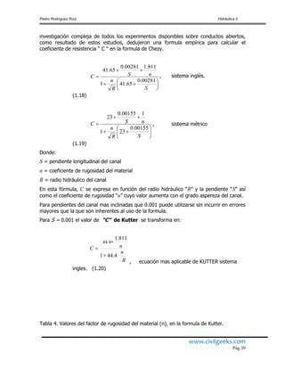Pedro Rodríguez Ruiz Hidráulica II
www.civilgeeks.com
Pág.30
investigación compleja de todos los experimentos disponibles sobre conductos abiertos,
como resultado de estos estudios, dedujeron una formula empírica para calcular el
coeficiente de resistencia “ C “ en la formula de Chezy.
, sistema inglés.
(1.18)
, sistema métrico
(1.19)
Donde:
S = pendiente longitudinal del canal
n = coeficiente de rugosidad del material
R = radio hidráulico del canal
En esta fórmula, C se expresa en función del radio hidráulico “R” y la pendiente “S” así
como el coeficiente de rugosidad “n” cuyo valor aumenta con el grado aspereza del canal.
Para pendientes del canal mas inclinadas que 0.001 puede utilizarse sin incurrir en errores
mayores que la que son inherentes al uso de la formula.
Para S = 0.001 el valor de “C” de Kutter se transforma en:
, ecuación mas aplicable de KUTTER sistema
ingles. (1.20)
Tabla 4. Valores del factor de rugosidad del material (n), en la formula de Kutter.









SR
n
nSC
00281.0
65.411
811.100281.0
65.41









SR
n
nSC
00155.0
231
100155.0
23
R
n
nC
4.441
811.1
44.4



 