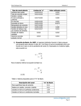 Pedro Rodríguez Ruiz Hidráulica II
www.civilgeeks.com
Pág.31
Tipo de canal abierto Limites de “n” Valor utilizado común
Cemento bien pulido 0.010-0.013 0.010
Tubo de concreto simple 0.012-0.016 0.013
Canales y zanjas:
En tierra alineada y
uniforme
0.017-0.025 0.020
En roca lisa 0.025-0.035 0.033
Excavado en tierra 0.025-0.033 0.0275
Mampostería de cemento 0.017-0.030 -
Canales labrados en roca 0.035-0.045 0.040
Canales de tabique rojo
con mortero de cemento
0.012-0.017 0.015
Canales de madera
cepillada
0.010 0.010
Canal de concreto
acabado normal
0.014 0.014
b) Ecuación de Bazin. En 1897, el ingeniero hidráulico francés H. Bazin propuso
una ecuación para calcular el valor de C de Chezy el cual se consideraba como una
función de R pero no de la pendiente del canal (S). Expresada en el sistema inglés,
esta ecuación es:
(1.21)
Para el sistema métrico la ecuación de Bazin es:
(1.22)
Tabla 5. Valores propuestos para el “m” de Bazin.
Descripción del canal “m” de Bazin
Para superficies lisas de cemento 0.11
Madera sin cepillar, concreto o ladrillo 0.21
Canales en tierra en perfectas condiciones 1.54
Canales en tierra en condiciones normales 2.36
R
m
C


1
6.157
R
m
C


1
87
 