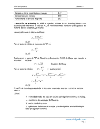 Pedro Rodríguez Ruiz Hidráulica II
www.civilgeeks.com
Pág.32
Canales en tierra en condiciones rugosas 3.17
Canales labrados en roca 3.50
Mampostería en bloques de piedra 0.83
c) Ecuación de Manning. En 1889 el ingeniero irlandés Robert Manning presenta una
ecuación para determinar el valor de “C”, en función del radio hidráulico y la rugosidad del
material de que se construya el canal.
La expresión para el sistema inglés es:
(1.23)
Para el sistema métrico la expresión de “C” es:
(1.24)
Sustituyendo el valor de “C” de Manning en la ecuación (1.16) de Chezy para calcular la
velocidad se tiene:
Ecuación de Chezy
Para el sistema métrico: y sustituyendo:
(1.25)
Ecuación de Manning para calcular la velocidad en canales abiertos y cerrados sistema
métrico.
Donde:
velocidad media del agua en canales con régimen uniforme, en m/seg.
coeficiente de rugosidad de Manning.
radio hidráulico, en m.
pendiente de la línea de energía, que corresponde a la del fondo por
estar en régimen uniforme.
n
R
C
6/1
486.1

n
R
C
6/1

SRCV 
n
R
C
6/1

2/1
3/2
2/1
2/16/1
2/12/1
6/1
S
n
R
S
n
R
SR
n
R
V 

2/13/21
SR
n
V 
V
n
R
S
 