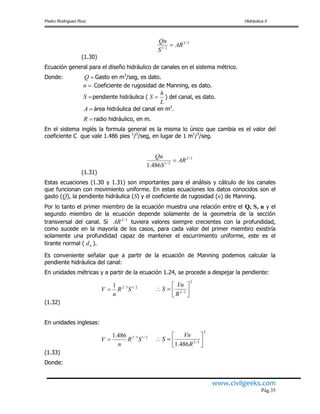 Pedro Rodríguez Ruiz Hidráulica II
www.civilgeeks.com
Pág.35
(1.30)
Ecuación general para el diseño hidráulico de canales en el sistema métrico.
Donde: Gasto en m3
/seg, es dato.
Coeficiente de rugosidad de Manning, es dato.
pendiente hidráulica ( ) del canal, es dato.
área hidráulica del canal en m2
.
radio hidráulico, en m.
En el sistema inglés la formula general es la misma lo único que cambia es el valor del
coeficiente C que vale 1.486 pies 1
/3
/seg, en lugar de 1 m1
/3
/seg.
(1.31)
Estas ecuaciones (1.30 y 1.31) son importantes para el análisis y cálculo de los canales
que funcionan con movimiento uniforme. En estas ecuaciones los datos conocidos son el
gasto (Q), la pendiente hidráulica (S) y el coeficiente de rugosidad (n) de Manning.
Por lo tanto el primer miembro de la ecuación muestra una relación entre el Q, S, n y el
segundo miembro de la ecuación depende solamente de la geometría de la sección
transversal del canal. Si tuviera valores siempre crecientes con la profundidad,
como sucede en la mayoría de los casos, para cada valor del primer miembro existiría
solamente una profundidad capaz de mantener el escurrimiento uniforme, este es el
tirante normal ( ).
Es conveniente señalar que a partir de la ecuación de Manning podemos calcular la
pendiente hidráulica del canal:
En unidades métricas y a partir de la ecuación 1.24, se procede a despejar la pendiente:
(1.32)
En unidades inglesas:
(1.33)
Donde:
3/2
2/1
AR
S
Qn

Q
n
S
L
h
S 
A
R
3/2
2/1
486.1
AR
S
Qn

3/2
AR
nd
2/13/21
SR
n
V 
2
3/2 




R
Vn
S
2/13/2486.1
SR
n
V 
2
3/2
486.1 




R
Vn
S
 