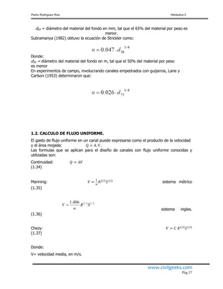 Pedro Rodríguez Ruiz Hidráulica II
www.civilgeeks.com
Pág.37
d65 = diámetro del material del fondo en mm, tal que el 65% del material por peso es
menor.
Subramanya (1982) obtuvo la ecuación de Strickler como:
Donde:
d50 = diámetro del material del fondo en m, tal que el 50% del material por peso
es menor
En experimentos de campo, involucrando canales empedrados con guijarros, Lane y
Carlson (1953) determinaron que:
1.2. CALCULO DE FLUJO UNIFORME.
El gasto de flujo uniforme en un canal puede expresarse como el producto de la velocidad
y el área mojada: .
Las formulas que se aplican para el diseño de canales con flujo uniforme conocidas y
utilizadas son:
Continuidad:
(1.34)
Manning: sistema métrico
(1.35)
sistema ingles.
(1.36)
Chezy:
(1.37)
Donde:
V= velocidad media, en m/s.
2/13/2486.1
SR
n
V 
 