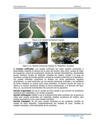 Pedro Rodríguez Ruiz Hidráulica II
www.civilgeeks.com
Pág.2
Figura 1.2b. Sección transversal irregular.
Figura 1.2c. Sección transversal irregular río “Matamba”, Cuicatlan.
b) Canales artificiales: Los canales artificiales son todos aquellos construidos o
desarrollados mediante el esfuerzo de la mano del hombre, tales como: canales de riego,
de navegación, control de inundaciones, canales de centrales hidroeléctricas, alcantarillado
pluvial, sanitario, canales de desborde, canaletas de madera, cunetas a lo largo de
carreteras, cunetas de drenaje agrícola y canales de modelos construidos en el laboratorio.
Los canales artificiales usualmente se diseñan con forma geométricas regulares
(prismáticos), un canal construido con una sección transversal invariable y una pendiente
de fondo constante se conoce como canal prismático. El término sección de canal se
refiere a la sección transversal tomado en forma perpendicular a la dirección del flujo.
(Fig.1.3). Las secciones transversales más comunes son las siguientes:
Sección trapezoidal: Se usa en canales de tierra debido a que proveen las pendientes
necesarias para estabilidad, y en canales revestidos.
Sección rectangular: Debido a que el rectángulo tiene lados verticales, por lo general se
utiliza para canales construidos con materiales estables, acueductos de madera, para
canales excavados en roca y para canales revestidos.
Sección triangular: Se usa para cunetas revestidas en las carreteras, también en
canales de tierra pequeños, fundamentalmente por facilidad de trazo. También se
emplean revestidas, como alcantarillas de las carreteras.
 
