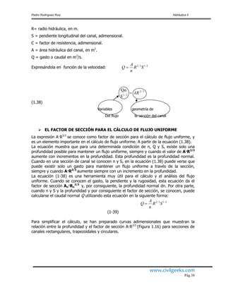 Pedro Rodríguez Ruiz Hidráulica II
www.civilgeeks.com
Pág.38
R= radio hidráulica, en m.
S = pendiente longitudinal del canal, adimensional.
C = factor de resistencia, adimensional.
A = área hidráulica del canal, en m2
.
Q = gasto o caudal en m3
/s.
Expresándola en función de la velocidad:
(1.38)
Variables geometría de
Del flujo la sección del canal
 EL FACTOR DE SECCIÓN PARA EL CÁLCULO DE FLUJO UNIFORME
La expresión A·R2/3
se conoce como factor de sección para el cálculo de flujo uniforme, y
es un elemento importante en el cálculo de flujo uniforme. A partir de la ecuación (1.38).
La ecuación muestra que para una determinada condición de n, Q y S, existe solo una
profundidad posible para mantener un flujo uniforme, siempre y cuando el valor de A·R2/3
aumente con incrementos en la profundidad. Esta profundidad es la profundidad normal.
Cuando en una sección de canal se conocen n y S, en la ecuación (1.38) puede verse que
puede existir solo un gasto para mantener un flujo uniforme a través de la sección,
siempre y cuando A·R2/3
aumente siempre con un incremento en la profundidad.
La ecuación (1-38) es una herramienta muy útil para el cálculo y el análisis del flujo
uniforme. Cuando se conocen el gasto, la pendiente y la rugosidad, esta ecuación da el
factor de sección An·Rn
2/3
y, por consiguiente, la profundidad normal dn. Por otra parte,
cuando n y S y la profundidad y por consiguiente el factor de sección, se conocen, puede
calcularse el caudal normal Q utilizando esta ecuación en la siguiente forma:
(1-39)
Para simplificar el cálculo, se han preparado curvas adimensionales que muestran la
relación entre la profundidad y el factor de sección A·R2/3
(Figura 1.16) para secciones de
canales rectangulares, trapezoidales y circulares.
2/13/2
SR
n
A
Q 
2/13/2
SR
n
A
Q 
3/2
2/1
AR
S
Qn

 