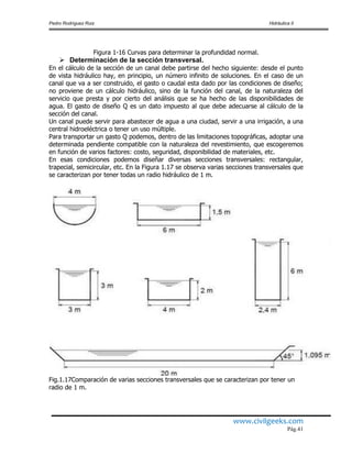 Pedro Rodríguez Ruiz Hidráulica II
www.civilgeeks.com
Pág.41
Figura 1-16 Curvas para determinar la profundidad normal.
 Determinación de la sección transversal.
En el cálculo de la sección de un canal debe partirse del hecho siguiente: desde el punto
de vista hidráulico hay, en principio, un número infinito de soluciones. En el caso de un
canal que va a ser construido, el gasto o caudal esta dado por las condiciones de diseño;
no proviene de un cálculo hidráulico, sino de la función del canal, de la naturaleza del
servicio que presta y por cierto del análisis que se ha hecho de las disponibilidades de
agua. El gasto de diseño Q es un dato impuesto al que debe adecuarse al cálculo de la
sección del canal.
Un canal puede servir para abastecer de agua a una ciudad, servir a una irrigación, a una
central hidroeléctrica o tener un uso múltiple.
Para transportar un gasto Q podemos, dentro de las limitaciones topográficas, adoptar una
determinada pendiente compatible con la naturaleza del revestimiento, que escogeremos
en función de varios factores: costo, seguridad, disponibilidad de materiales, etc.
En esas condiciones podemos diseñar diversas secciones transversales: rectangular,
trapecial, semicircular, etc. En la Figura 1.17 se observa varias secciones transversales que
se caracterizan por tener todas un radio hidráulico de 1 m.
Fig.1.17Comparación de varias secciones transversales que se caracterizan por tener un
radio de 1 m.
 