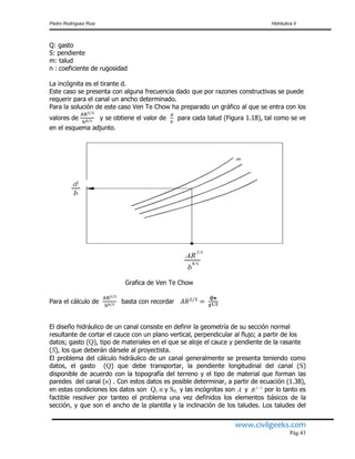 Pedro Rodríguez Ruiz Hidráulica II
www.civilgeeks.com
Pág.43
Q: gasto
S: pendiente
m: talud
n : coeficiente de rugosidad
La incógnita es el tirante d.
Este caso se presenta con alguna frecuencia dado que por razones constructivas se puede
requerir para el canal un ancho determinado.
Para la solución de este caso Ven Te Chow ha preparado un gráfico al que se entra con los
valores de y se obtiene el valor de para cada talud (Figura 1.18), tal como se ve
en el esquema adjunto.
Grafica de Ven Te Chow
Para el cálculo de basta con recordar
El diseño hidráulico de un canal consiste en definir la geometría de su sección normal
resultante de cortar el cauce con un plano vertical, perpendicular al flujo; a partir de los
datos; gasto (Q), tipo de materiales en el que se aloje el cauce y pendiente de la rasante
(S), los que deberán dársele al proyectista.
El problema del cálculo hidráulico de un canal generalmente se presenta teniendo como
datos, el gasto (Q) que debe transportar, la pendiente longitudinal del canal (S)
disponible de acuerdo con la topografía del terreno y el tipo de material que forman las
paredes del canal (n) . Con estos datos es posible determinar, a partir de ecuación (1.38),
en estas condiciones los datos son Q, n y S0, y las incógnitas son y 3/2
R por lo tanto es
factible resolver por tanteo el problema una vez definidos los elementos básicos de la
sección, y que son el ancho de la plantilla y la inclinación de los taludes. Los taludes del
A
 