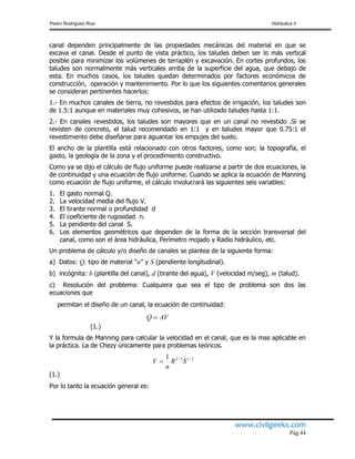 Pedro Rodríguez Ruiz Hidráulica II
www.civilgeeks.com
Pág.44
canal dependen principalmente de las propiedades mecánicas del material en que se
excava el canal. Desde el punto de vista práctico, los taludes deben ser lo más vertical
posible para minimizar los volúmenes de terraplén y excavación. En cortes profundos, los
taludes son normalmente más verticales arriba de la superficie del agua, que debajo de
esta. En muchos casos, los taludes quedan determinados por factores económicos de
construcción, operación y mantenimiento. Por lo que los siguientes comentarios generales
se consideran pertinentes hacerlos:
1.- En muchos canales de tierra, no revestidos para efectos de irrigación, los taludes son
de 1.5:1 aunque en materiales muy cohesivos, se han utilizado taludes hasta 1:1.
2.- En canales revestidos, los taludes son mayores que en un canal no revestido .Si se
revisten de concreto, el talud recomendado en 1:1 y en taludes mayor que 0.75:1 el
revestimiento debe diseñarse para aguantar los empujes del suelo.
El ancho de la plantilla está relacionado con otros factores, como son; la topografía, el
gasto, la geología de la zona y el procedimiento constructivo.
Como ya se dijo el cálculo de flujo uniforme puede realizarse a partir de dos ecuaciones, la
de continuidad y una ecuación de flujo uniforme. Cuando se aplica la ecuación de Manning
como ecuación de flujo uniforme, el cálculo involucrará las siguientes seis variables:
1. El gasto normal Q.
2. La velocidad media del flujo V.
3. El tirante normal o profundidad d
4. El coeficiente de rugosidad n.
5. La pendiente del canal S.
6. Los elementos geométricos que dependen de la forma de la sección transversal del
canal, como son el área hidráulica, Perímetro mojado y Radio hidráulico, etc.
Un problema de cálculo y/o diseño de canales se plantea de la siguiente forma:
a) Datos: Q, tipo de material “n” y S (pendiente longitudinal).
b) incógnita: b (plantilla del canal), d (tirante del agua), V (velocidad m/seg), m (talud).
c) Resolución del problema: Cualquiera que sea el tipo de problema son dos las
ecuaciones que
permitan el diseño de un canal, la ecuación de continuidad:
(1.)
Y la formula de Manning para calcular la velocidad en el canal, que es la mas aplicable en
la práctica. La de Chezy únicamente para problemas teóricos.
(1.)
Por lo tanto la ecuación general es:
AVQ 
2/13/21
SR
n
V 
 