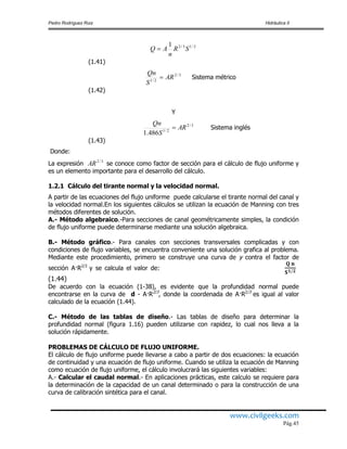 Pedro Rodríguez Ruiz Hidráulica II
www.civilgeeks.com
Pág.45
(1.41)
Sistema métrico
(1.42)
Y
Sistema inglés
(1.43)
Donde:
La expresión se conoce como factor de sección para el cálculo de flujo uniforme y
es un elemento importante para el desarrollo del cálculo.
1.2.1 Cálculo del tirante normal y la velocidad normal.
A partir de las ecuaciones del flujo uniforme puede calcularse el tirante normal del canal y
la velocidad normal.En los siguientes cálculos se utilizan la ecuación de Manning con tres
métodos diferentes de solución.
A.- Método algebraico.-Para secciones de canal geométricamente simples, la condición
de flujo uniforme puede determinarse mediante una solución algebraica.
B.- Método gráfico.- Para canales con secciones transversales complicadas y con
condiciones de flujo variables, se encuentra conveniente una solución grafica al problema.
Mediante este procedimiento, primero se construye una curva de y contra el factor de
sección A·R2/3
y se calcula el valor de:
(1.44)
De acuerdo con la ecuación (1-38), es evidente que la profundidad normal puede
encontrarse en la curva de d - A·R2/3
, donde la coordenada de A·R2/3
es igual al valor
calculado de la ecuación (1.44).
C.- Método de las tablas de diseño.- Las tablas de diseño para determinar la
profundidad normal (figura 1.16) pueden utilizarse con rapidez, lo cual nos lleva a la
solución rápidamente.
PROBLEMAS DE CÁLCULO DE FLUJO UNIFORME.
El cálculo de flujo uniforme puede llevarse a cabo a partir de dos ecuaciones: la ecuación
de continuidad y una ecuación de flujo uniforme. Cuando se utiliza la ecuación de Manning
como ecuación de flujo uniforme, el cálculo involucrará las siguientes variables:
A.- Calcular el caudal normal.- En aplicaciones prácticas, este calculo se requiere para
la determinación de la capacidad de un canal determinado o para la construcción de una
curva de calibración sintética para el canal.
2/13/21
SR
n
AQ 
3/2
2/1
AR
S
Qn

3/2
2/1
486.1
AR
S
Qn

3/2
AR
 