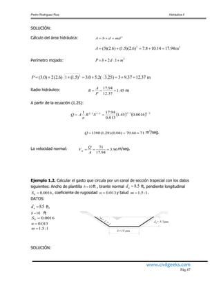 Pedro Rodríguez Ruiz Hidráulica II
www.civilgeeks.com
Pág.47
SOLUCIÓN:
Cálculo del área hidráulica: 2
mddbA 
Perímetro mojado: 2
12 mdbP 
Radio hidráulico: m45.1
37.12
94.17

P
A
R
A partir de la ecuación (1.25):
    2/13/22/13/2
0016.045.1
013.0
94.171
 SR
n
AQ
7166.70)04.0()28.1(1380 Q m3
/seg.
La velocidad normal: 96.3
94.17
71

A
Q
Vm
m/seg.
Ejemplo 1.2. Calcular el gasto que circula por un canal de sección trapecial con los datos
siguientes: Ancho de plantilla 10b ft , tirante normal 5.8nd ft, pendiente longitudinal
0016.00 S , coeficiente de rugosidad 013.0n y talud 1:5.1m .
DATOS:
5.8nd ft.
10b ft
0016.00 S
013.0n
1:5.1m
SOLUCIÓN:
22
m94.1714.108.7)6.2)(5.1()6.2)(3( A
2
m37.1237.93)25.3(2.50.3)5.1(1)6.2(2)0.3( P
m=
1.5:1
b=10 pies
piesd = 8.5n
 