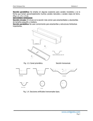 Pedro Rodríguez Ruiz Hidráulica II
www.civilgeeks.com
Pág.3
Sección parabólica: Se emplea en algunas ocasiones para canales revestidos y es la
forma que toman aproximadamente muchos canales naturales y canales viejos de tierra.
(Fig.1.3, 1.4 y 1.4.a).
SECCIONES CERRADAS
Sección circular: El círculo es la sección más común para alcantarillados y alcantarillas
de tamaños pequeño y mediano.
Sección parabólica: Se usan comúnmente para alcantarillas y estructuras hidráulicas
importantes.
Fig. 1.3. Canal prismático. Sección transversal.
Fig. 1.4. Secciones artificiales transversales tipos.
Corte
Sección transversal, corte A-B
TrapecialRectangular
1
2 3
n
A1
A3
A2
Compuesta

Circular Herradura
Semi circular
 