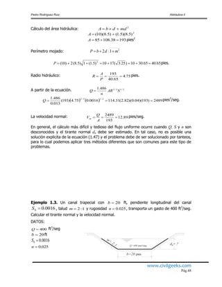 Pedro Rodríguez Ruiz Hidráulica II
www.civilgeeks.com
Pág.48
Cálculo del área hidráulica: 2
mddbA 
2
)5.8)(5.1()5.8)(10( A
19338.10885 A pies2
Perímetro mojado: 2
12 mdbP 
65.4065.3010)25.3(1710)5.1(1)5.8(2)10( 2
P pies.
Radio hidráulico: 754
65.40
193
.
P
A
R  pies.
A partir de la ecuación. 2/13/2486.1
SAR
n
Q 
    2489)193)(04.0)(82.2(31.1140016.075.4)193(
013.0
486.1 2/13/2
Q pies3
/seg.
La velocidad normal: 89.12
193
2489

A
Q
Vm
pies/seg.
En general, el cálculo más difícil y tedioso del flujo uniforme ocurre cuando Q, S y n son
desconocidos y el tirante normal dn debe ser estimado. En tal caso, no es posible una
solución explicita de la ecuación (1.47) y el problema debe de ser solucionado por tanteos,
para lo cual podemos aplicar tres métodos diferentes que son comunes para este tipo de
problemas.
Ejemplo 1.3. Un canal trapecial con 20b ft, pendiente longitudinal del canal
0016.00 S , talud 1:2m y rugosidad 025.0n , transporta un gasto de 400 ft3
/seg.
Calcular el tirante normal y la velocidad normal.
DATOS:
400Q ft3
/seg
20b ft
0016.00 S
025.0n
d = ?n
b=20 pies
m=
2:1 Q=400 pies²/seg.
 