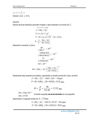 Pedro Rodríguez Ruiz Hidráulica II
www.civilgeeks.com
Pág.49
2
1
2
1:2 m
Calcular: a) dn y b) Vn
solución:
Cálculo del área hidráulica perímetro mojado y radio hidráulico en función de nd .
2
mddbA 
2
220 nn ddA 
2
12 mdbP 
nn ddP 47.420)2(1220 2

n
nn
d
dd
P
A
R
47.420
220
2



Aplicando la ecuación (1.26.a)
3/22
2
47.420
220
)220(168 










n
nn
nn
d
dd
dd
Resolviendo esta ecuación por tanteos, suponiendo un tirante normal de 3 pies, se tiene:
78)3(2)3(20220 22
 nn ddA pies2
.
42.33)3(47.42089.420  ndP pies.
33.2
42.33
78

P
A
R pies.
09.137168
)33.2)(78(168 3/2


el tirante supuesto no es el correcto es muy pequeño.
Suponiendo un segundo tirante de 5.3nd pies.
5.94)5.3(2)5.3(20220 22
 nn ddA pies2
.
65.35)5.3(47.42089.420  ndP pies.
3/2
3/2
3/2
2/1
3/2
2/1
168
)04.0)(486.1(
10
)0016.0(486.1
)025.0)(400(
486.1
AR
AR
AR
AR
S
Qn




 