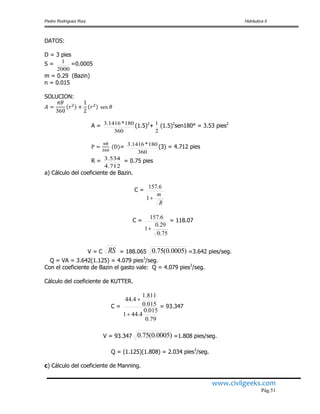 Pedro Rodríguez Ruiz Hidráulica II
www.civilgeeks.com
Pág.51
DATOS:
D = 3 pies
S =
2000
1 =0.0005
m = 0.29 (Bazin)
n = 0.015
SOLUCION:
A =
360
180*1416.3 (1.5)2
+
2
1 (1.5)2
sen180° = 3.53 pies2
=
360
180*1416.3 (3) = 4.712 pies
R =
4.712
3.534 = 0.75 pies
a) Cálculo del coeficiente de Bazin.
C =
R
m
1
6.157
C =
75.0
29.0
1
6.157

= 118.07
V = C RS = 188.065 )0005.0(75.0 =3.642 pies/seg.
Q = VA = 3.642(1.125) = 4.079 pies3
/seg.
Con el coeficiente de Bazin el gasto vale: Q = 4.079 pies3
/seg.
Cálculo del coeficiente de KUTTER.
C =
79.0
015.0
4.441
015.0
811.1
4.44


= 93.347
V = 93.347 )0005.0(75.0 =1.808 pies/seg.
Q = (1.125)(1.808) = 2.034 pies3
/seg.
c) Cálculo del coeficiente de Manning.
 