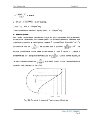 Pedro Rodríguez Ruiz Hidráulica II
www.civilgeeks.com
Pág.52
C =
015.0
)75.0(486.1 6/1
= 94.429
V = 94.429 )0005.0(75.0 = 1.829 pies/seg.
Q = (1.125)(1.829) = 2.058 pies3
/seg
Con el coeficiente de MANNING el gasto vale: Q = 2.058 pies3
/seg.
2.- Método gráfico.
Para canales con secciones transversales complicada y con condiciones de flujo variables,
se encuentra conveniente una solución gráfica al problema planteado. Mediante este
procedimiento, primero se construye una curva de nd contra el factor de sección “ 3/2
AR ” y
se calcula el valor de 2/1
486.1 S
Qn
. De acuerdo con la ecuación
3/2
2/1
486.1
AR
S
Qn
 es
evidente que el tirante normal puede encontrarse en la curva nd versus 3/2
AR , donde la
coordenada de 3/2
AR es igual al valor calculado de 2/1
486.1 S
Qn
. Cuando cambia el gasto, se
calculan los nuevos valores de 2/1
486.1 S
Qn
y el nuevo tirante normal correspondiente se
encuentra en la misma curva (fig.1.24).
Fig.1.24. Curvas de dn versus AR2/3
para una sección circular.
 