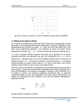 Pedro Rodríguez Ruiz Hidráulica II
www.civilgeeks.com
Pág.55
765432
dpies
dn=1.70 ft
1
2
3
0 1
AR
2/3
3.78
Fig.1.24a. Curvas de dn versus AR2/3
para una sección circular relativa al problema
3.- Método de las tablas de diseño.
Con el objeto de simplificar los cálculos del tirante normal para configuraciones comunes
de canales, se han preparado para canales rectangulares, circulares y trapeciales, curvas
adimensionales para el factor de sección 3/2
AR como una función del tirante (Fig. 1.25),
estas curvas proporcionan soluciones a los problemas de cálculo del tirante normal,
partiendo de la ecuación 3/2
2/1
AR
S
Qn
 . El primer miembro de la ecuación depende de Q, n
y S, pero el segundo miembro depende únicamente de la geometría de la sección
transversal del canal. Esto demuestra que para una combinación de Q, n y S hay un
tirante único nd llamado normal, con el cual se establece el flujo uniforme, siempre que el
módulo de sección “ 3/2
AR ” sea función de continua y creciente del tirante d . La condición
recíproca también se cumple, es decir, dados Q, n y S hay un único gasto con el cual se
establece el flujo uniforme y que se conoce como gasto normal.
Con el fin de tener una relación sin dimensiones, es conveniente dividir ambos miembros
de la ecuación (1.26) entre una dimensión característica de la sección que puede ser el
ancho de la plantilla (b), si la sección es rectangular o trapecial, o bien el diámetro (D) si
la sección es circular o de herradura trabajando parcialmente llena. La dimensión
característica debe de tener como exponente a 8/3 para obtener efectivamente una
relación sin dimensiones. Así de la ecuación (1.27), para las secciones rectangulares y
trapeciales se tiene:
2/13/83/8
3/2
Sb
Qn
b
AR

(1.45)
Para las secciones circulares o herradura:
 