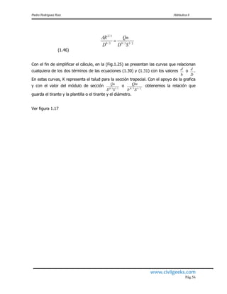 Pedro Rodríguez Ruiz Hidráulica II
www.civilgeeks.com
Pág.56
2/13/83/8
3/2
SD
Qn
D
AR

(1.46)
Con el fin de simplificar el cálculo, en la (Fig.1.25) se presentan las curvas que relacionan
cualquiera de los dos términos de las ecuaciones (1.30) y (1.31) con los valores
b
d o
D
d .
En estas curvas, K representa el talud para la sección trapecial. Con el apoyo de la grafica
y con el valor del módulo de sección 2/13/8
SD
Qn o 2/13/8
Sb
Qn obtenemos la relación que
guarda el tirante y la plantilla o el tirante y el diámetro.
Ver figura 1.17
 