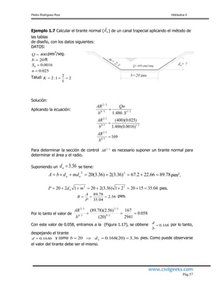 Pedro Rodríguez Ruiz Hidráulica II
www.civilgeeks.com
Pág.57
Ejemplo 1.7 Calcular el tirante normal ( nd ) de un canal trapecial aplicando el método de
las tablas
de diseño, con los datos siguientes:
DATOS:
400Q pies3
/seg.
20b ft
0016.00 S
025.0n
Talud: 2
1
2
1:2 K
Solución:
Aplicando la ecuación: 2/13/8
3/2
486.1 S
Qn
b
AR

169
)0016.0(486.1
)025.0)(400(
3/8
3/2
2/13/8
3/2


b
AR
b
AR
Para determinar la sección de control 3/2
AR es necesario suponer un tirante normal para
determinar el área y el radio.
Suponiendo un 36.3nd se tiene:
78.8966.222.67)36.3(2)36.3(20 22
 nn mddbA pies2
.
04.35152021)36.3(2201220 22
 mdP n pies.
56.2
04.35
78.89

P
A
R pies.
Por lo tanto el valor de 058.0
2941
167
)20(
)56.2)(78.89(
3/8
3/2
3/8
3/2

b
AR
Con este valor de 0.058, entramos a la (Figura 1.17), se obtiene 168.0
b
d por lo tanto,
despejando el tirante
bd 816.0 y como 20b 36.3)20(168.0  nd pies. Como puede observarse
el valor del tirante debe ser el mismo.
m=
2:1 d = ?
b=20 pies
nQ=400 pies²/seg.
 