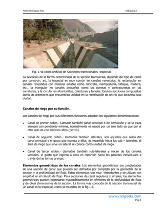 Pedro Rodríguez Ruiz Hidráulica II
www.civilgeeks.com
Pág.4
Fig. 1.4a canal artificial de Secciones transversales trapecial.
La selección de la forma determinada de la sección transversal, depende del tipo de canal
por construir; así, la trapecial es muy común en canales revestidos, la rectangular en
canales revestidos con material estable como concreto, mampostería, tabique, madera,
etc., la triangular en canales pequeños como las cunetas y contracunetas en las
carreteras, y la circular en alcantarillas, colectores y túneles. Existen secciones compuestas
como las anteriores que encuentran utilidad en la rectificación de un río que atraviesa una
ciudad.
Canales de riego por su función.
Los canales de riego por sus diferentes funciones adoptan las siguientes denominaciones:
 Canal de primer orden.- Llamado también canal principal o de derivación y se le traza
siempre con pendiente mínima, normalmente es usado por un solo lado ya que por el
otro lado da con terrenos altos (cerros).
 Canal de segundo orden.- Llamados también laterales, son aquellos que salen del
canal principal y el gasto que ingresa a ellos, es repartido hacia los sub – laterales, el
área de riego que sirve un lateral se conoce como unidad de riego.
 Canal de tercer orden.- Llamados también sub-laterales y nacen de los canales
laterales, el gasto que ingresa a ellos es repartido hacia las parcelas individuales a
través de las tomas granjas.
Elementos geométricos de los canales: Los elementos geométricos son propiedades
de una sección de canal que pueden ser definidos por completo por la geometría de la
sección y la profundidad del flujo. Estos elementos son muy importantes y se utilizan con
amplitud en el cálculo de flujo. Para secciones de canal regulares y simples, los elementos
geométricos pueden expresarse matemáticamente en términos de la profundidad de flujo
y de otras dimensiones de la sección. La forma mas conocida de la sección transversal de
un canal es la trapecial, como se muestra en la fig.1.5.
 