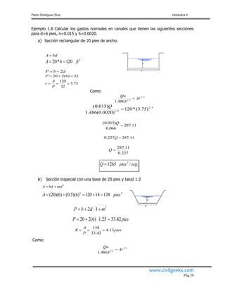 Pedro Rodríguez Ruiz Hidráulica II
www.civilgeeks.com
Pág.58
Ejemplo 1.8 Calcular los gastos normales en canales que tienen las siguientes secciones
para d=6 pies, n=0.015 y S=0.0020.
a) Sección rectangular de 20 pies de ancho.
bdA 
2
1206*20 ftA 
dbP 2
32)6(220 P
75.3
32
120

P
A
r
Como:
3/2
2/1
486.1
Ar
S
Qn

3/2
2/1
)75.3(*120
)0020.0(486.1
)015.0(

Q
11.287
066.0
)015.0(

Q
11.287227.0 Q
227.0
11.287
Q
./1265 3
segpiesQ 
b) Sección trapecial con una base de 20 pies y talud 1:2
2
mdbdA 
22
13818120)6)(5.0()6)(20( piesA 
2
12 mdbP 
piesP 42.3325.1)6(220 
pies
P
A
R 13.4
42.33
138

Como:
3/2
2/1
486.1
Ar
S
Qn

 