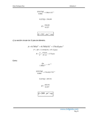 Pedro Rodríguez Ruiz Hidráulica II
www.civilgeeks.com
Pág.59
3/2
)13.4(138
066.0
)015.0(

Q
89.354227.0 Q
227.0
89.354
Q
./1563 3
segpiesQ 
c) La sección circular de 15 pies de diámetro.
222
63.176)15(785.0785.0 piesdA 
piesDP 12.47)15(1416.3  
pies
P
A
R 75.3
12.47
63.176

Como:
3/2
2/1
486.1
Ar
S
Qn

3/2
)75.3(63.176
066.0
)015.0(

Q
91.455227.0 Q
227.0
91.455
Q
./2009 3
segpieQ 
 